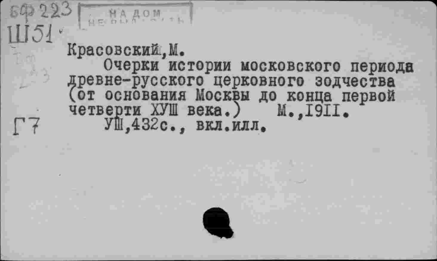 ﻿бф 223 f Ш51
Я А ДОМ п і и • ~ т
Красовский.,М.
Очерки истории московского периода древне-русского церковного зодчества (от основания Москвы до конца первой четверти ХУШ века.) М.,1911.
УШ,432с., вкл.илл.